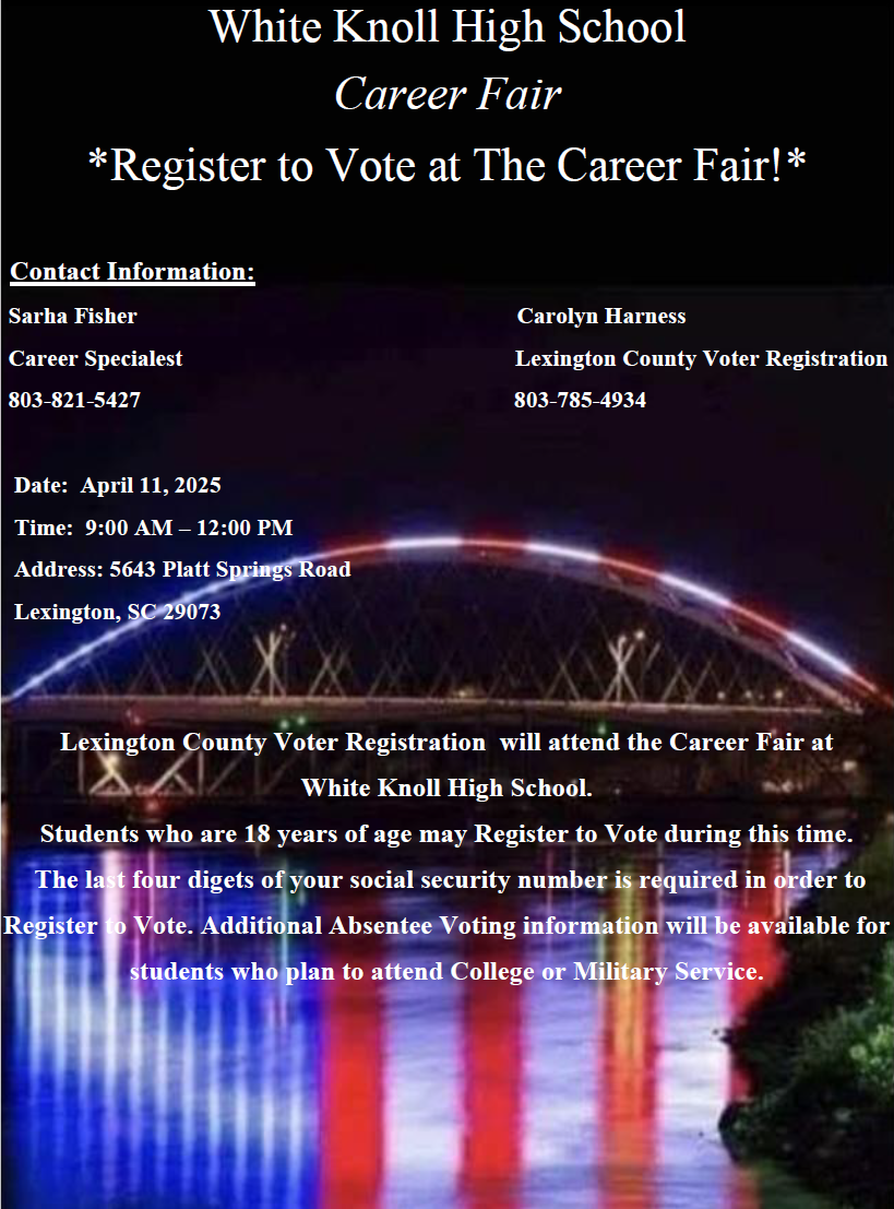 Lexington County Voter Registration will attend the Career Fair at White Knoll High School. Students who are 18 years of age may Register to Vote during this time. The last four digets of your social security number is required in order to Register to Vote. Additional Absentee Voting information will be available for students who plan to attend College or Military Service. Date: April 11, 2025 Time: 9:00 AM – 12:00 PM Address: 5643 Platt Springs Road Lexington, SC 29073