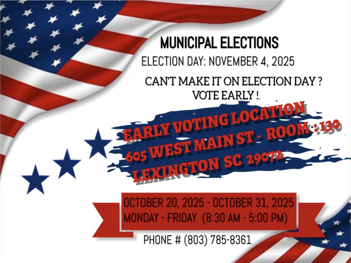 MUNICIPAL ELECTIONS ELECTION DAY: NOVEMBER 4, 2025 CAN'T MAKE IT ON ELECTION DAY? VOTE EARLY!  EARLY VOTING LOCATION 605 WEST MAIN ST - ROOM : 130 LEXINGTON SC 29072  OCTOBER 20, 2025 - OCTOBER 31, 2025 MONDAY - FRIDAY (8:30 AM - 5:00 PM) PHONE # (803) 785-8361